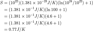\begin{aligned}
S &= (10^{22})(1.381\times 10^{-23} J/K)(\ln(10^{24}/10^{22})+1) \\
&= (1.381 \times 10^{-1} J/K)(\ln 100 + 1) \\
&= (1.381 \times 10^{-1} J/K)(4.6 + 1) \\
&= (1.381 \times 10^{-1} J/K)(4.6 + 1) \\
&= 0.77 J/K \\
\end{aligned}